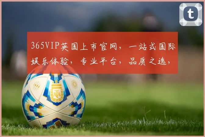 365VIP英国上市官网，一站式国际娱乐体验，专业平台，品质之选，尊享无忧