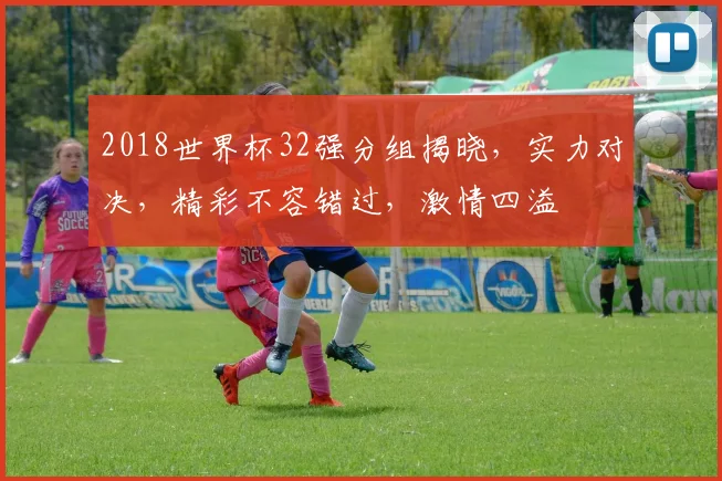 2018世界杯32强分组揭晓，实力对决，精彩不容错过，激情四溢