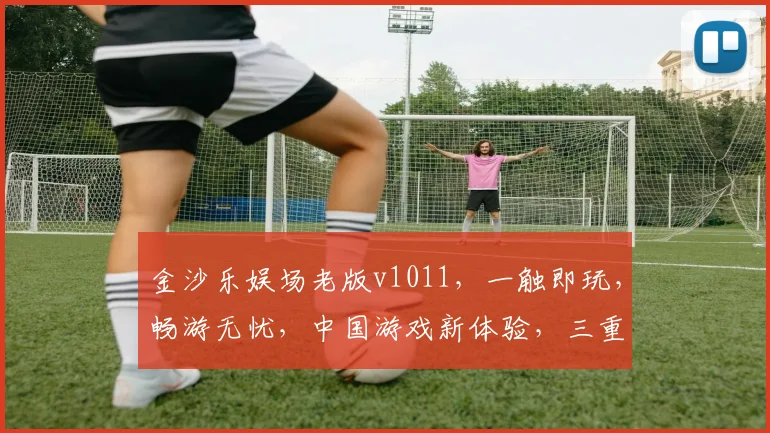 金沙乐娱场老版v1011，一触即玩，畅游无忧，中国游戏新体验，三重惊喜，不容错过